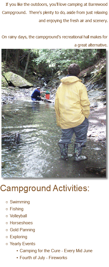 If you like the outdoors, you'll love camping at Barrewood Campground. There's plenty to do, aside from just relaxing and enjoying the fresh air and scenery. On rainy days, the campground's recreational hall makes for a great alternative.﷯ Campground Activities: Swimming Fishing Volleyball Horseshoes Gold Panning Exploring Yearly Events Camping for the Cure - Every Mid June Fourth of July - Fireworks 